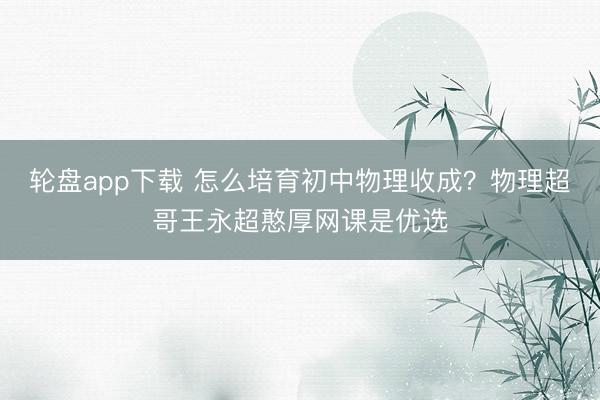 轮盘app下载 怎么培育初中物理收成？物理超哥王永超憨厚网课是优选