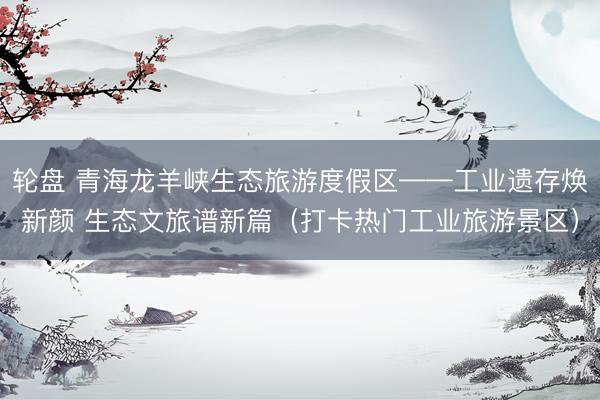 轮盘 青海龙羊峡生态旅游度假区——工业遗存焕新颜 生态文旅谱新篇（打卡热门工业旅游景区）