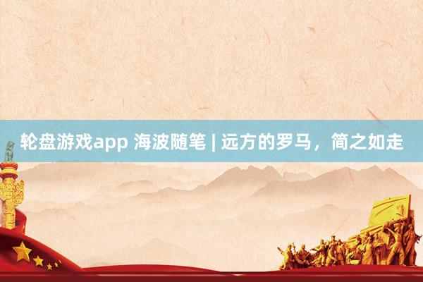 轮盘游戏app 海波随笔 | 远方的罗马，简之如走