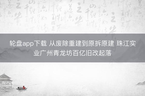 轮盘app下载 从废除重建到原拆原建 珠江实业广州青龙坊百亿旧改起落