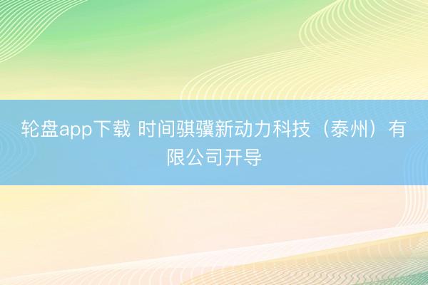 轮盘app下载 时间骐骥新动力科技（泰州）有限公司开导